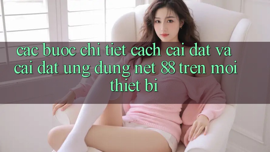 Các bước chi tiết cách cài đặt và cài đặt Ứng dụng Net 88 trên mọi thiết bị Các bước chi tiết cách cài đặt và cài đặt Ứng dụng Net 88 trên mọi thiết bị