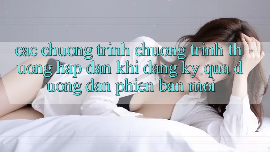 Các chương trình chương trình thưởng hấp dẫn khi đăng ký qua đường dẫn phiên bản mới Các chương trình chương trình thưởng hấp dẫn khi đăng ký qua đường dẫn phiên bản mới
