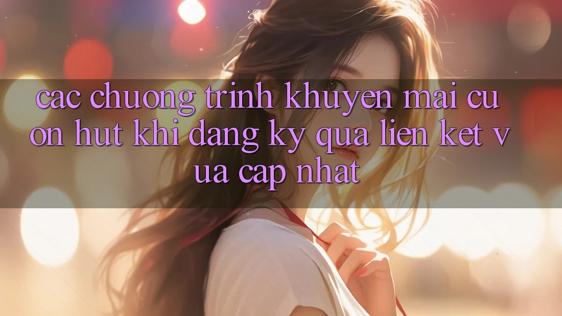 Các chương trình khuyến mãi cuốn hút khi đăng ký qua liên kết vừa cập nhật