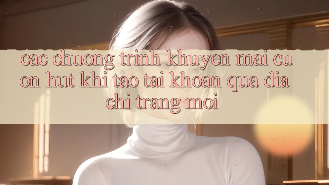 Các chương trình khuyến mãi cuốn hút khi tạo tài khoản qua địa chỉ trang mới Các chương trình khuyến mãi cuốn hút khi tạo tài khoản qua địa chỉ trang mới