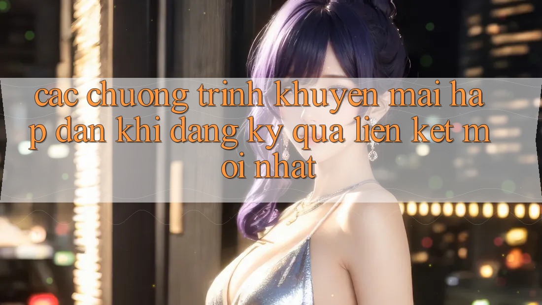 Các chương trình khuyến mãi hấp dẫn khi đăng ký qua liên kết mới nhất Các chương trình khuyến mãi hấp dẫn khi đăng ký qua liên kết mới nhất