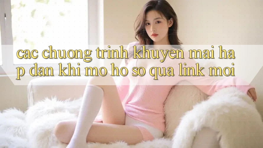 Các chương trình khuyến mãi hấp dẫn khi mở hồ sơ qua link mới Các chương trình khuyến mãi hấp dẫn khi mở hồ sơ qua link mới