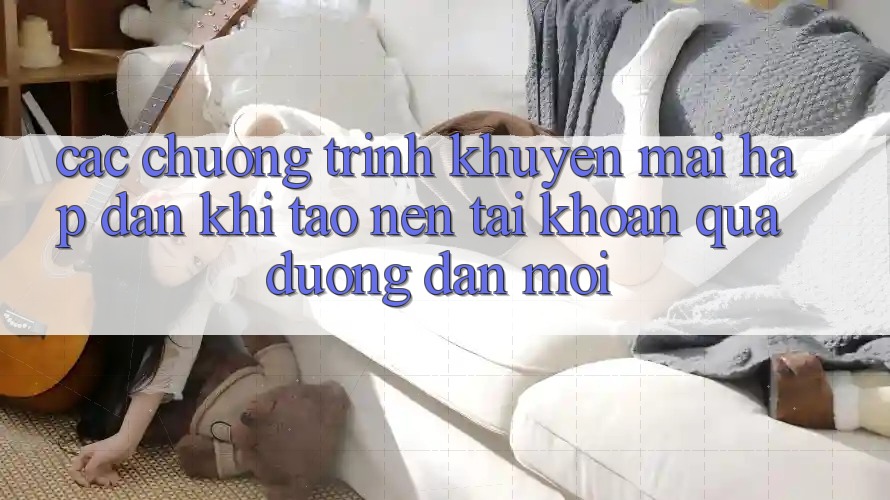 Các chương trình khuyến mãi hấp dẫn khi tạo nên tài khoản qua đường dẫn mới