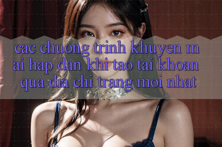 Các chương trình khuyến mãi hấp dẫn khi tạo tài khoản qua địa chỉ trang mới nhất