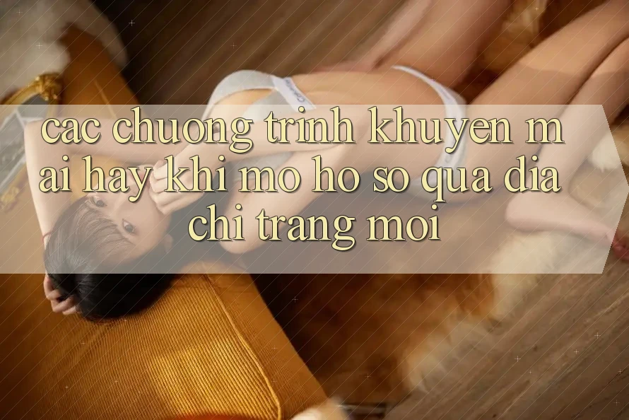 Các chương trình khuyến mãi hay khi mở hồ sơ qua địa chỉ trang mới Các chương trình khuyến mãi hay khi mở hồ sơ qua địa chỉ trang mới