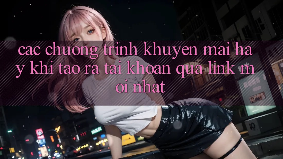 Các chương trình khuyến mãi hay khi tạo ra tài khoản qua link mới nhất