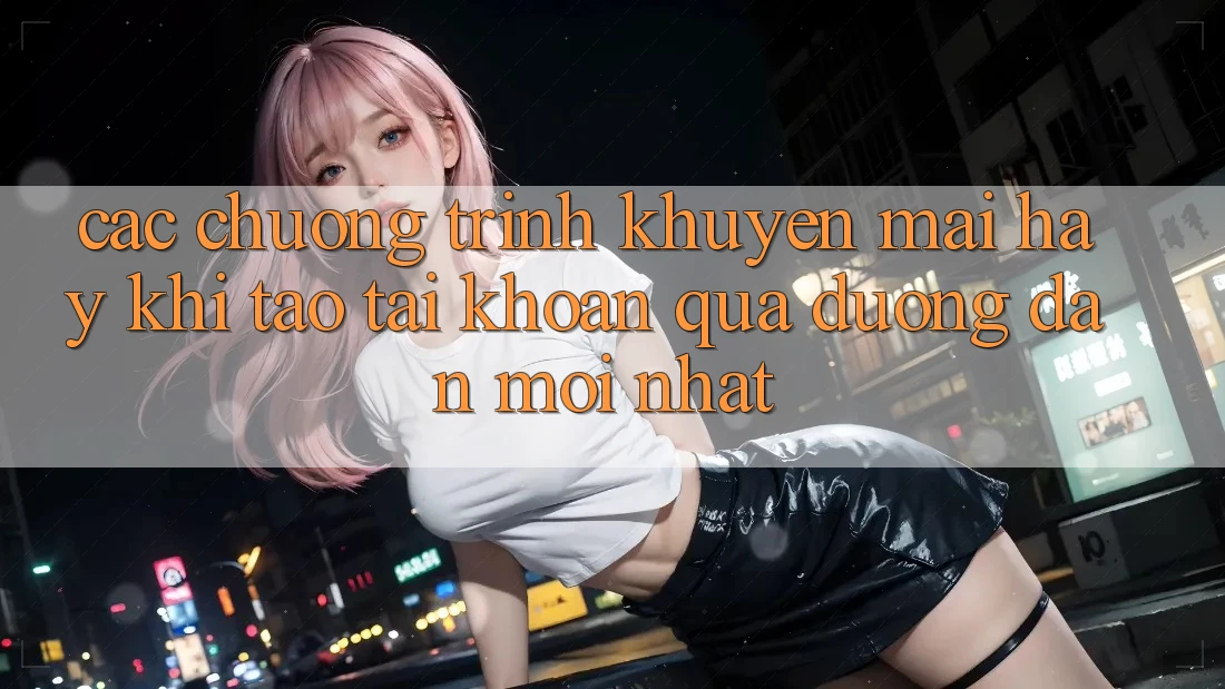 Các chương trình khuyến mãi hay khi tạo tài khoản qua đường dẫn mới nhất