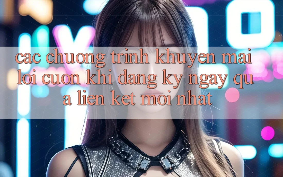 Các chương trình khuyến mãi lôi cuốn khi đăng ký ngay qua liên kết mới nhất