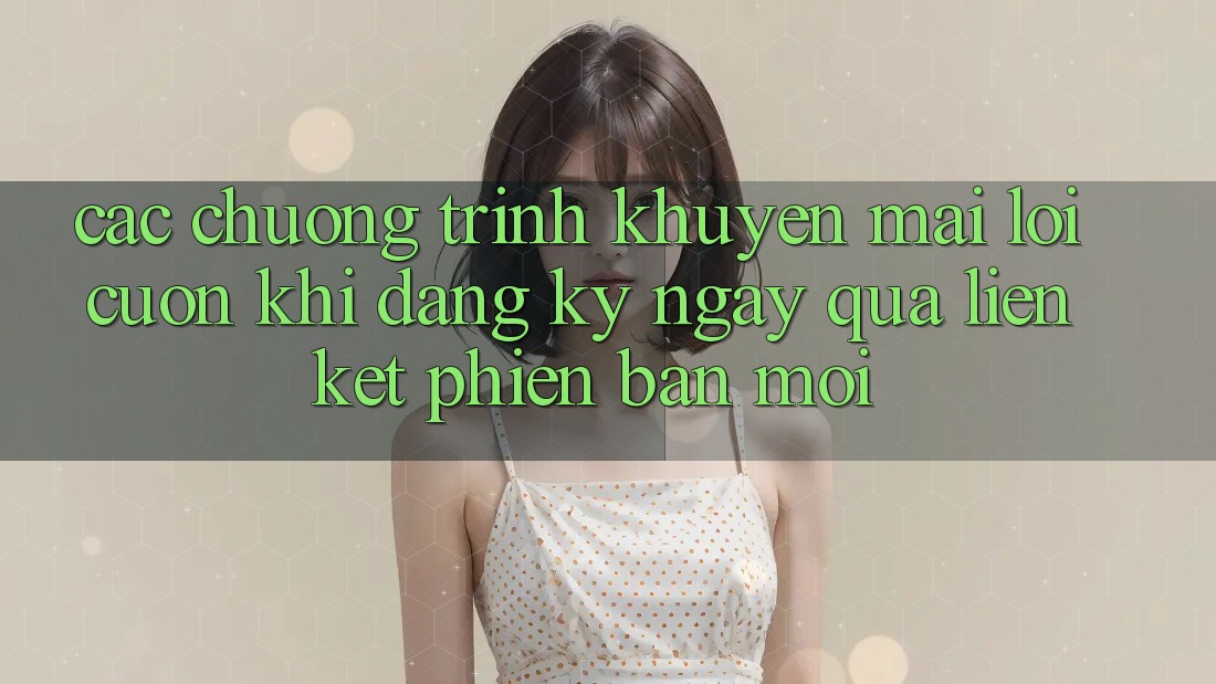 Các chương trình khuyến mãi lôi cuốn khi đăng ký ngay qua liên kết phiên bản mới Các chương trình khuyến mãi lôi cuốn khi đăng ký ngay qua liên kết phiên bản mới