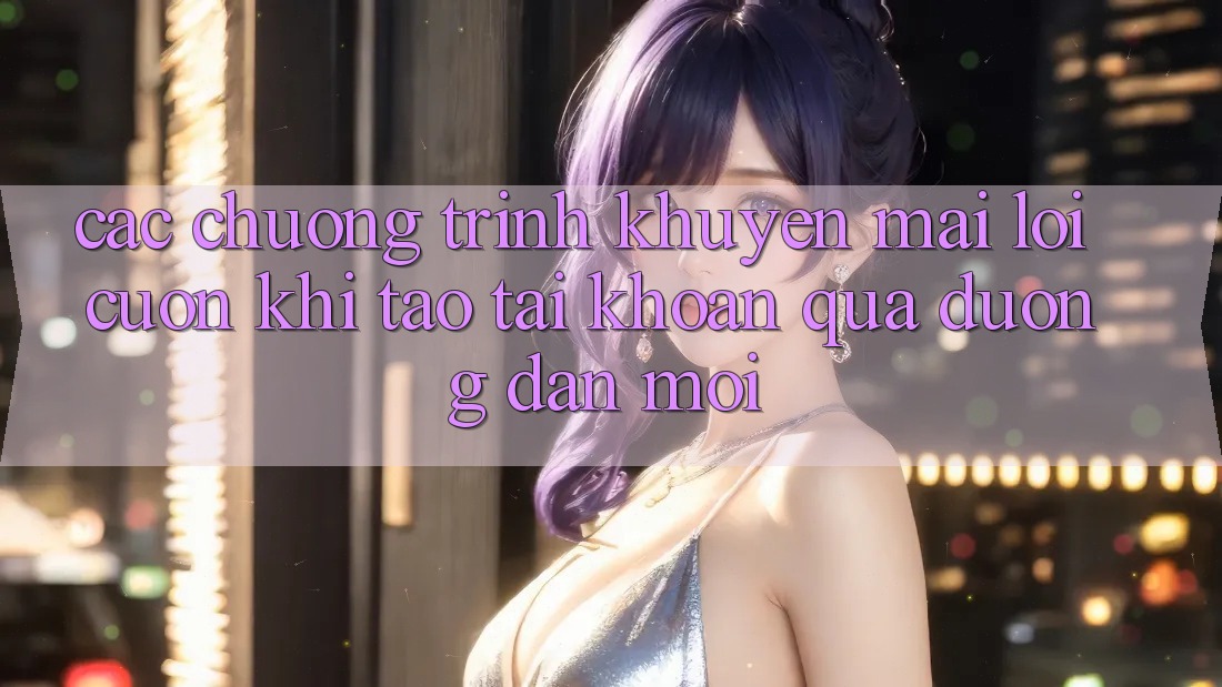Các chương trình khuyến mãi lôi cuốn khi tạo tài khoản qua đường dẫn mới Các chương trình khuyến mãi lôi cuốn khi tạo tài khoản qua đường dẫn mới