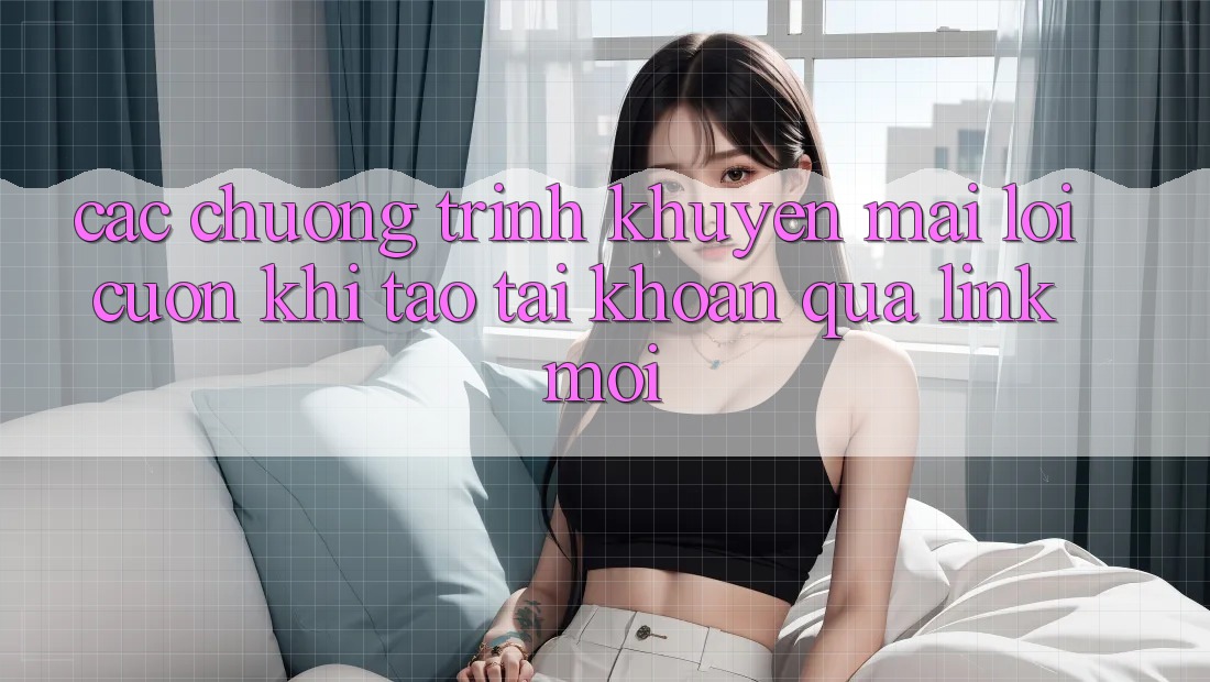 Các chương trình khuyến mãi lôi cuốn khi tạo tài khoản qua link mới Các chương trình khuyến mãi lôi cuốn khi tạo tài khoản qua link mới