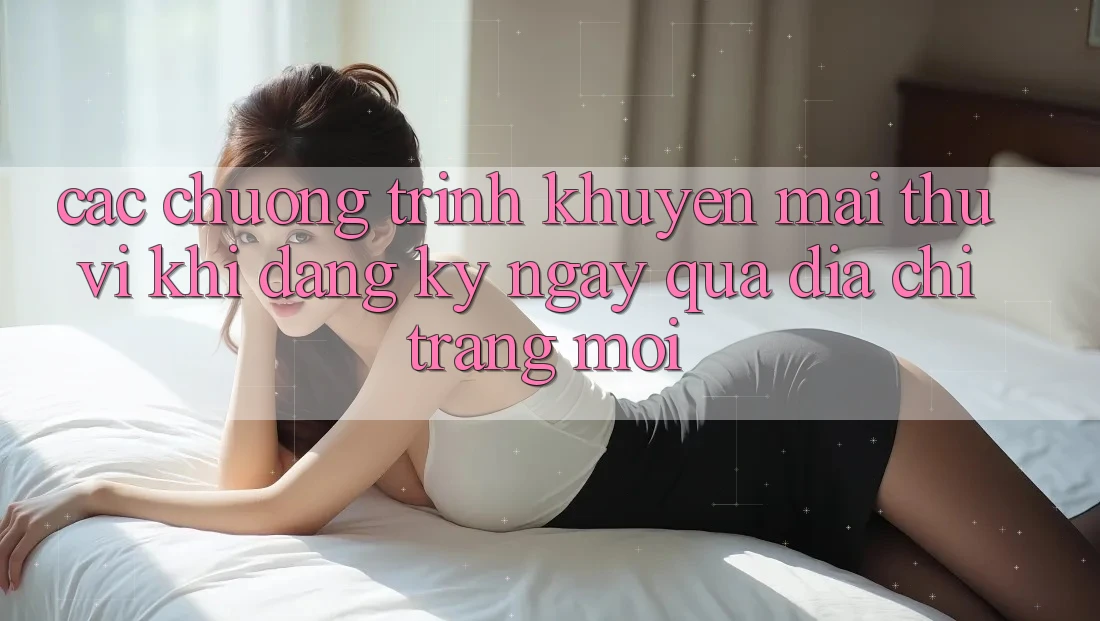 Các chương trình khuyến mãi thú vị khi đăng ký ngay qua địa chỉ trang mới