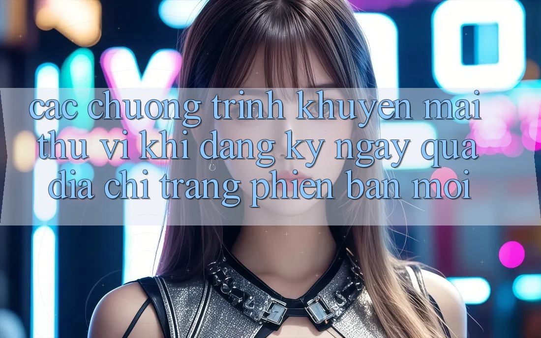 Các chương trình khuyến mãi thú vị khi đăng ký ngay qua địa chỉ trang phiên bản mới Các chương trình khuyến mãi thú vị khi đăng ký ngay qua địa chỉ trang phiên bản mới