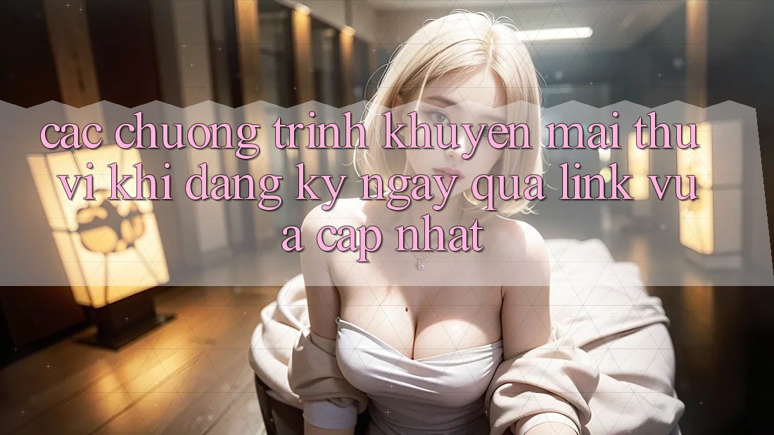 Các chương trình khuyến mãi thú vị khi đăng ký ngay qua link vừa cập nhật Các chương trình khuyến mãi thú vị khi đăng ký ngay qua link vừa cập nhật