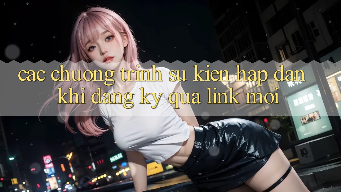 Các chương trình sự kiện hấp dẫn khi đăng ký qua link mới