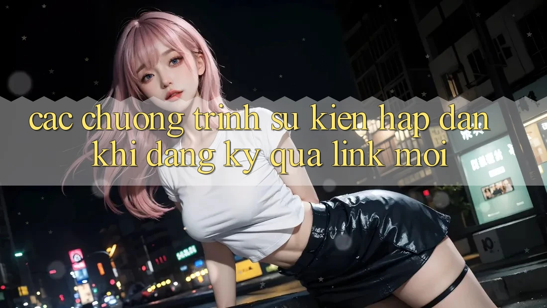 Các chương trình sự kiện hấp dẫn khi đăng ký qua link mới Các chương trình sự kiện hấp dẫn khi đăng ký qua link mới