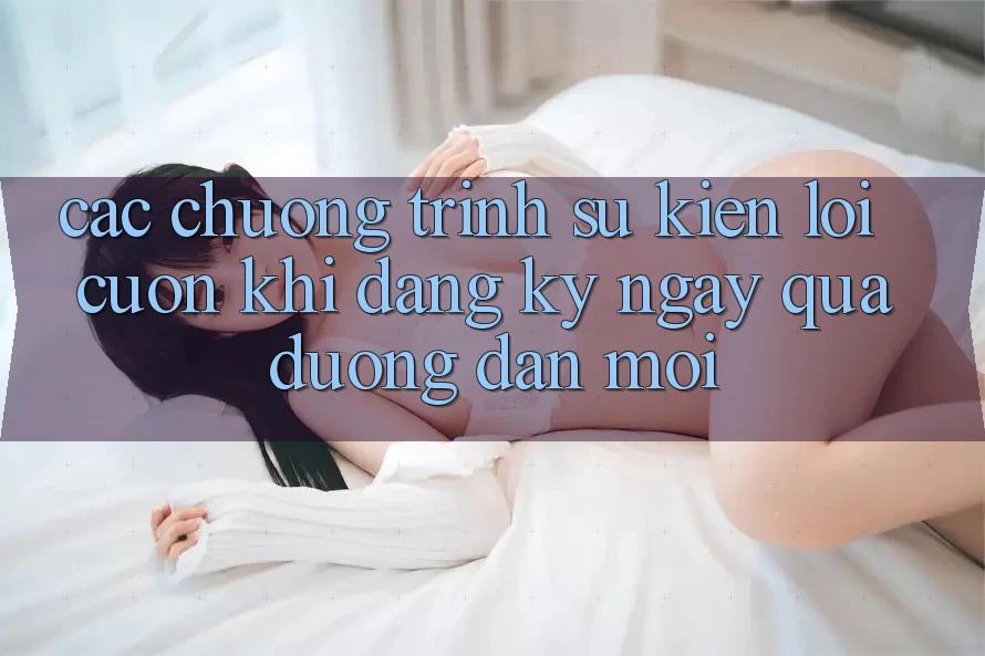 Các chương trình sự kiện lôi cuốn khi đăng ký ngay qua đường dẫn mới Các chương trình sự kiện lôi cuốn khi đăng ký ngay qua đường dẫn mới