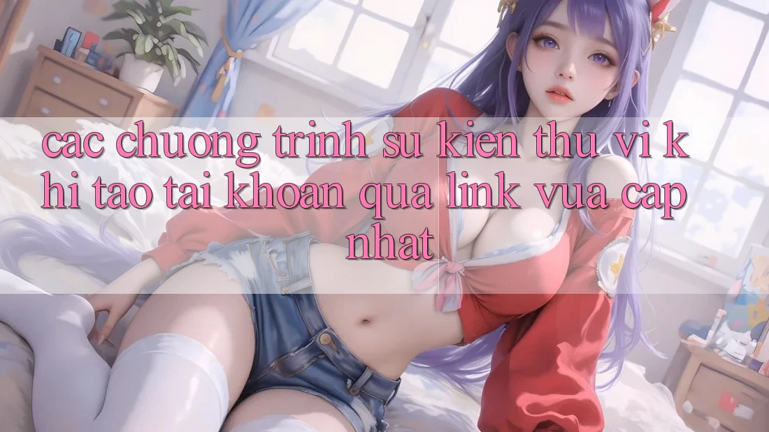 Các chương trình sự kiện thú vị khi tạo tài khoản qua link vừa cập nhật Các chương trình sự kiện thú vị khi tạo tài khoản qua link vừa cập nhật