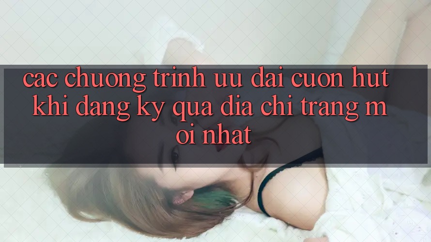Các chương trình ưu đãi cuốn hút khi đăng ký qua địa chỉ trang mới nhất Các chương trình ưu đãi cuốn hút khi đăng ký qua địa chỉ trang mới nhất