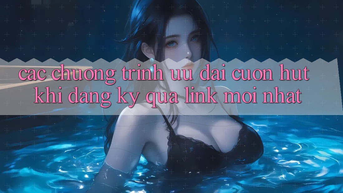 Các chương trình ưu đãi cuốn hút khi đăng ký qua link mới nhất Các chương trình ưu đãi cuốn hút khi đăng ký qua link mới nhất