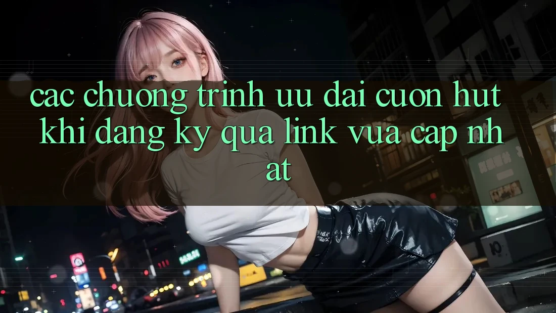 Các chương trình ưu đãi cuốn hút khi đăng ký qua link vừa cập nhật Các chương trình ưu đãi cuốn hút khi đăng ký qua link vừa cập nhật