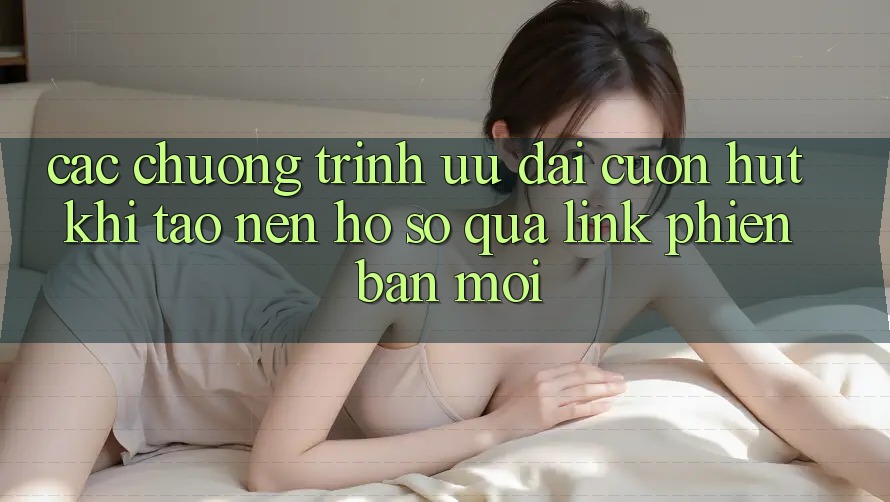 Các chương trình ưu đãi cuốn hút khi tạo nên hồ sơ qua link phiên bản mới Các chương trình ưu đãi cuốn hút khi tạo nên hồ sơ qua link phiên bản mới