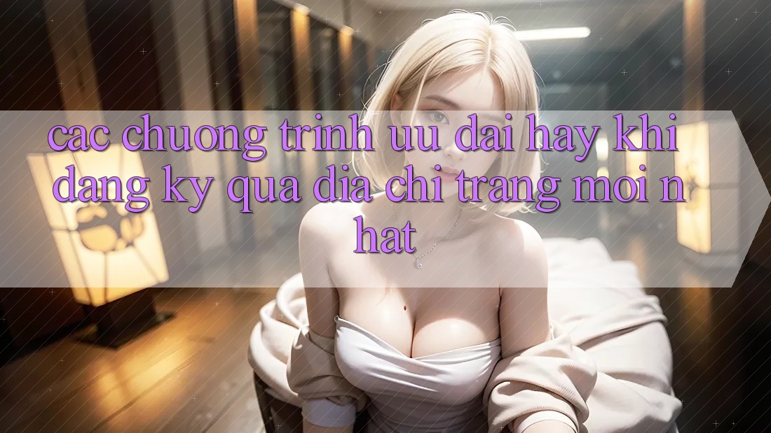 Các chương trình ưu đãi hay khi đăng ký qua địa chỉ trang mới nhất