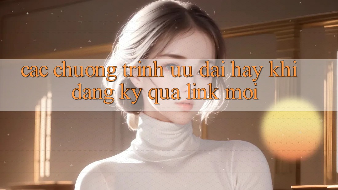 Các chương trình ưu đãi hay khi đăng ký qua link mới Các chương trình ưu đãi hay khi đăng ký qua link mới