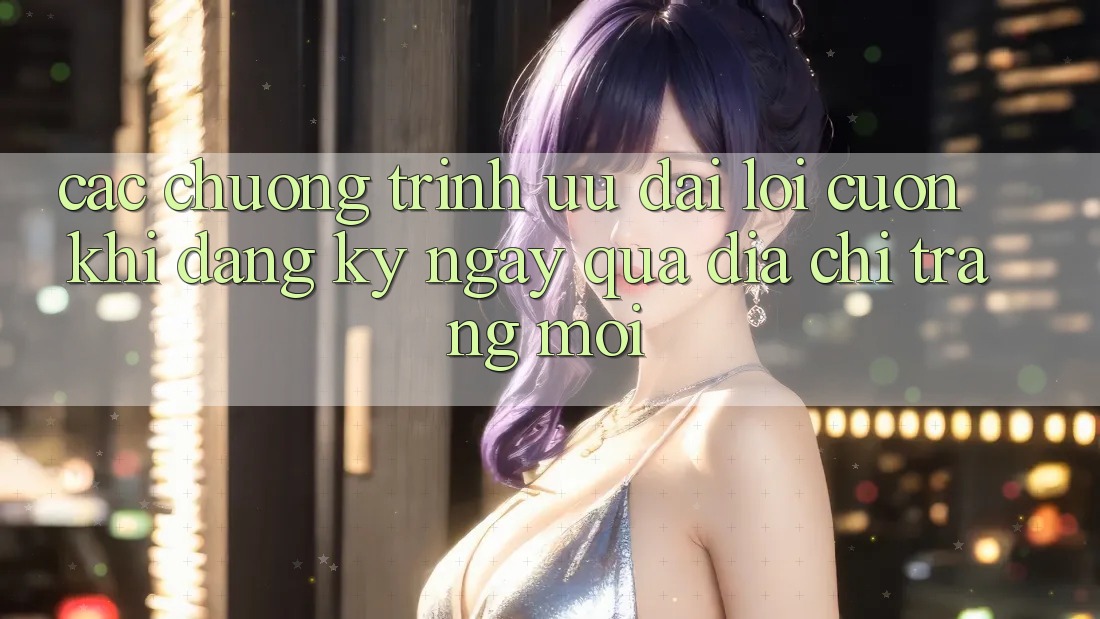 Các chương trình ưu đãi lôi cuốn khi đăng ký ngay qua địa chỉ trang mới Các chương trình ưu đãi lôi cuốn khi đăng ký ngay qua địa chỉ trang mới