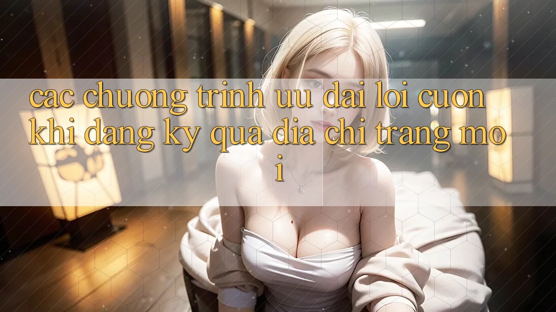 Các chương trình ưu đãi lôi cuốn khi đăng ký qua địa chỉ trang mới Các chương trình ưu đãi lôi cuốn khi đăng ký qua địa chỉ trang mới
