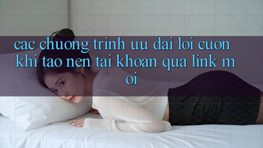 Các chương trình ưu đãi lôi cuốn khi tạo nên tài khoản qua link mới