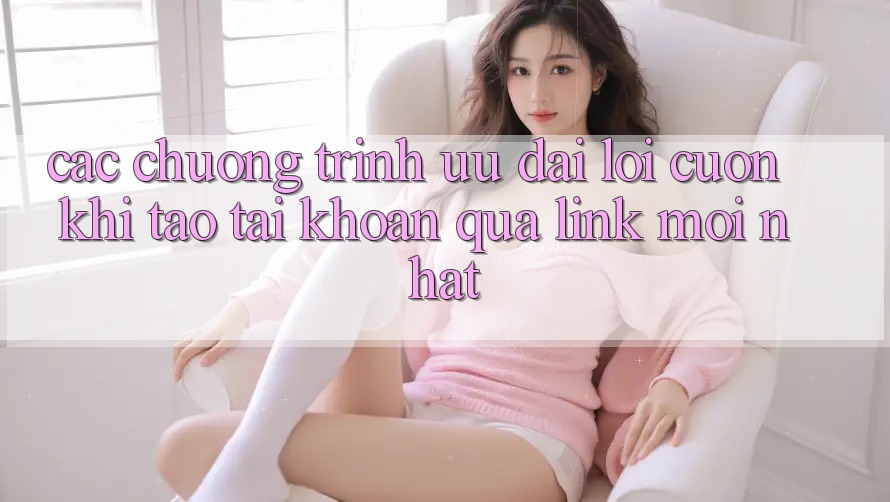 Các chương trình ưu đãi lôi cuốn khi tạo tài khoản qua link mới nhất