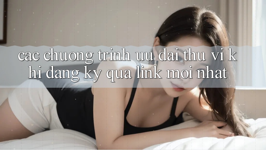 Các chương trình ưu đãi thú vị khi đăng ký qua link mới nhất