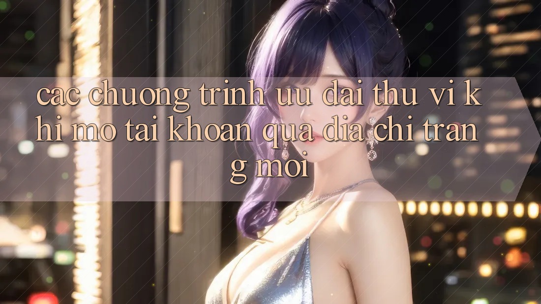 Các chương trình ưu đãi thú vị khi mở tài khoản qua địa chỉ trang mới Các chương trình ưu đãi thú vị khi mở tài khoản qua địa chỉ trang mới