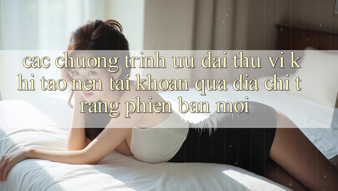 Các chương trình ưu đãi thú vị khi tạo nên tài khoản qua địa chỉ trang phiên bản mới Các chương trình ưu đãi thú vị khi tạo nên tài khoản qua địa chỉ trang phiên bản mới