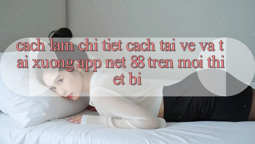 Cách làm chi tiết cách tải về và tải xuống App Net 88 trên mọi thiết bị
