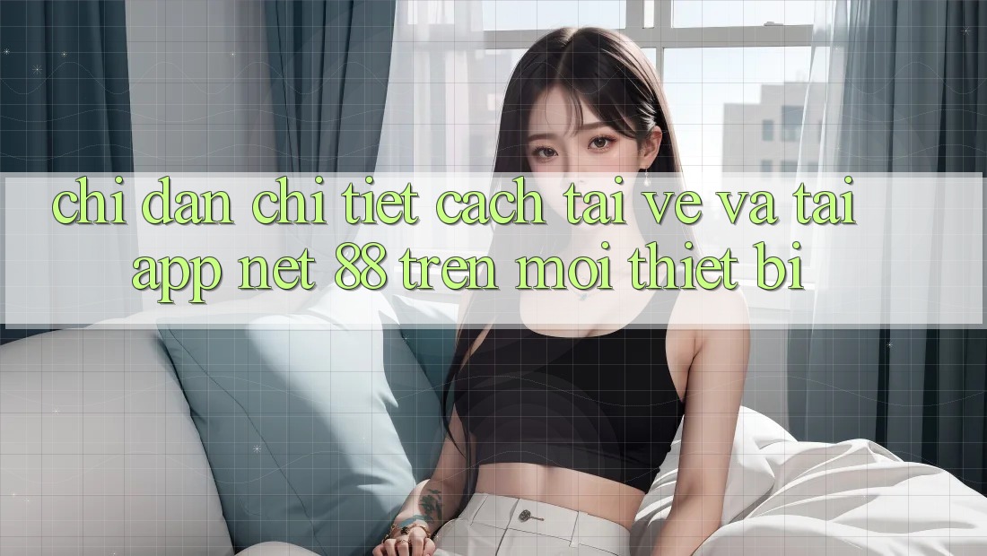 Chỉ dẫn chi tiết cách tải về và tải App Net 88 trên mọi thiết bị