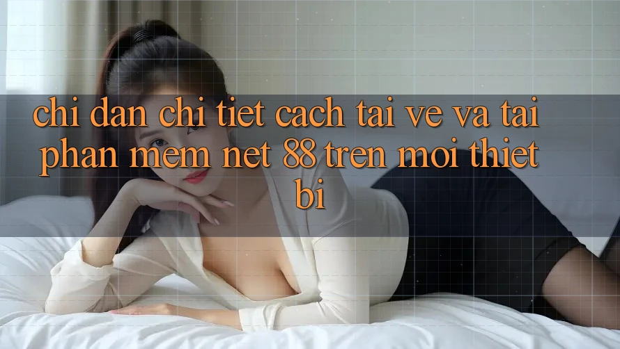 Chỉ dẫn chi tiết cách tải về và tải Phần mềm Net 88 trên mọi thiết bị