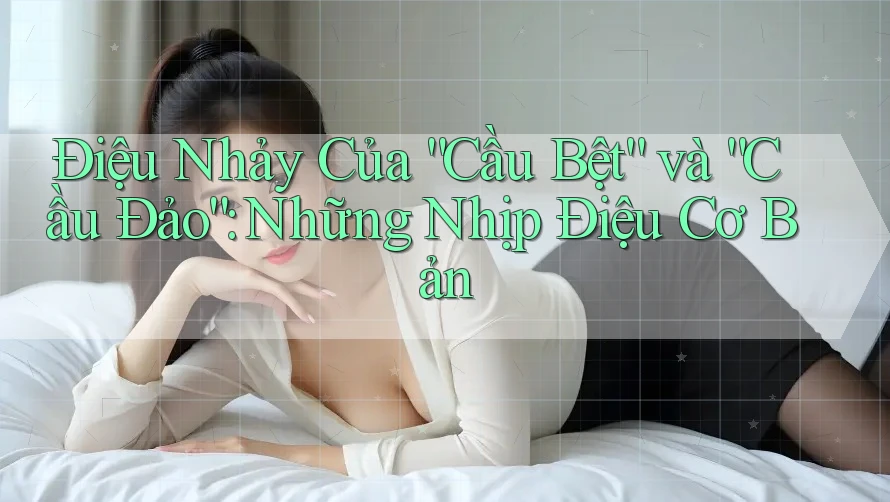 Điệu Nhảy Của “Cầu Bệt” và “Cầu Đảo”: Những Nhịp Điệu Cơ Bản