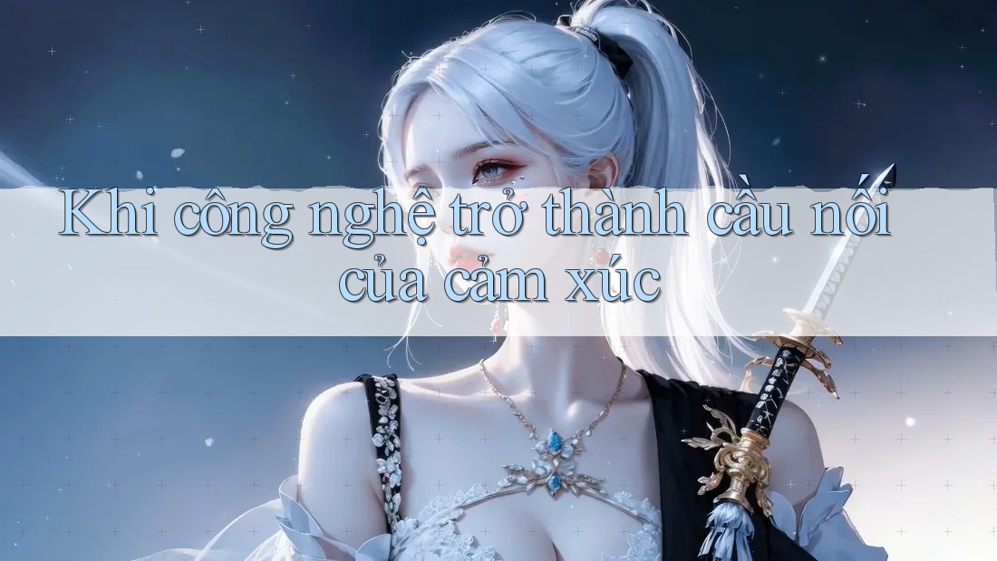 Khi công nghệ trở thành cầu nối của cảm xúc Khi công nghệ trở thành cầu nối của cảm xúc