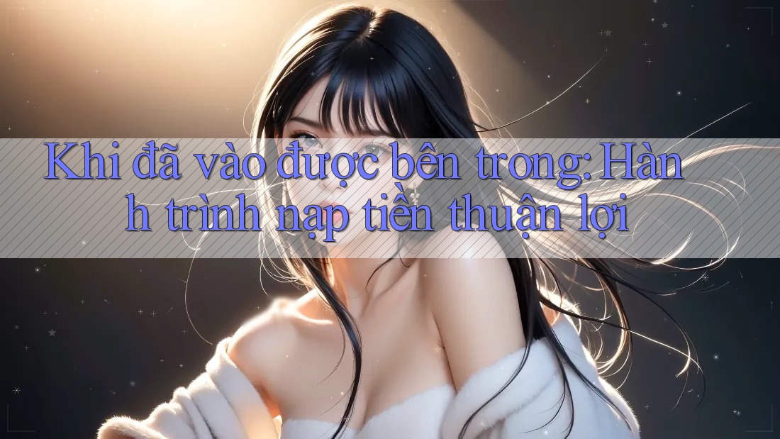 Khi đã vào được bên trong: Hành trình nạp tiền thuận lợi Khi đã vào được bên trong: Hành trình nạp tiền thuận lợi