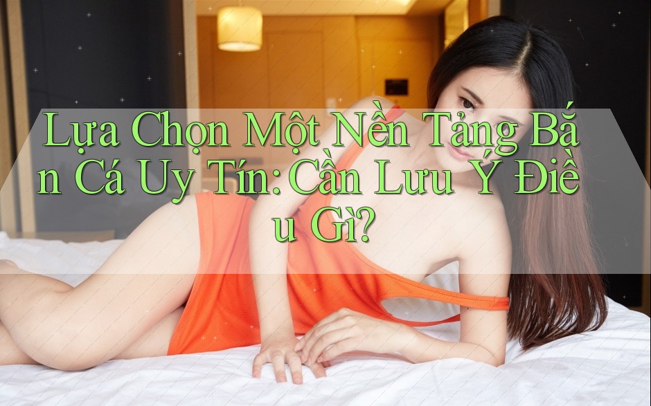 Lựa Chọn Một Nền Tảng Bắn Cá Uy Tín: Cần Lưu Ý Điều Gì?
