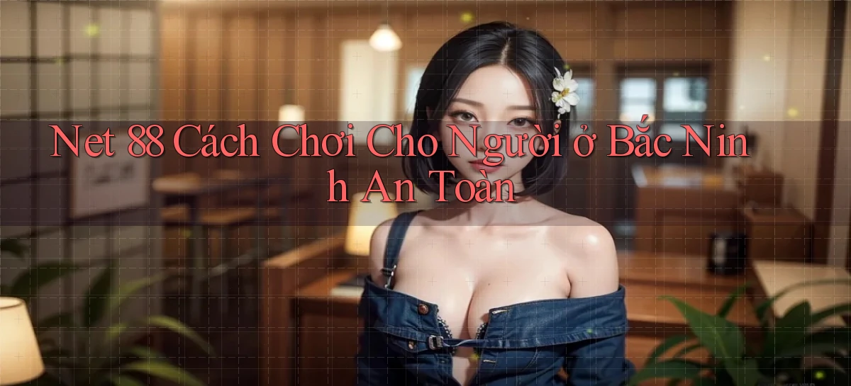 net 88 cách chơi cho người ở Bắc Ninh an toàn