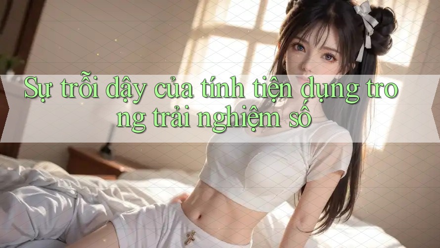 Sự trỗi dậy của tính tiện dụng trong trải nghiệm số