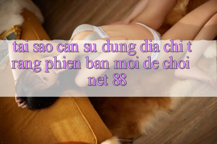 Tại sao cần sử dụng địa chỉ trang phiên bản mới để chơi Net 88?
