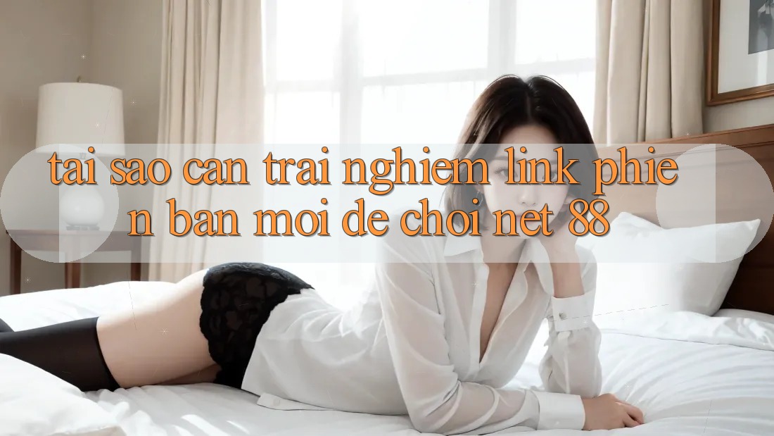 Tại sao cần trải nghiệm link phiên bản mới để chơi Net 88?