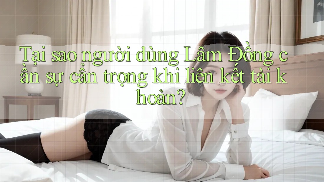 Tại sao người dùng Lâm Đồng cần sự cẩn trọng khi liên kết tài khoản? Tại sao người dùng Lâm Đồng cần sự cẩn trọng khi liên kết tài khoản?