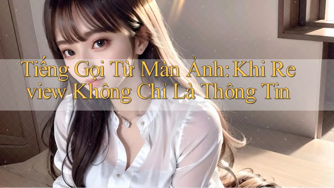 Tiếng Gọi Từ Màn Ảnh: Khi Review Không Chỉ Là Thông Tin Tiếng Gọi Từ Màn Ảnh: Khi Review Không Chỉ Là Thông Tin