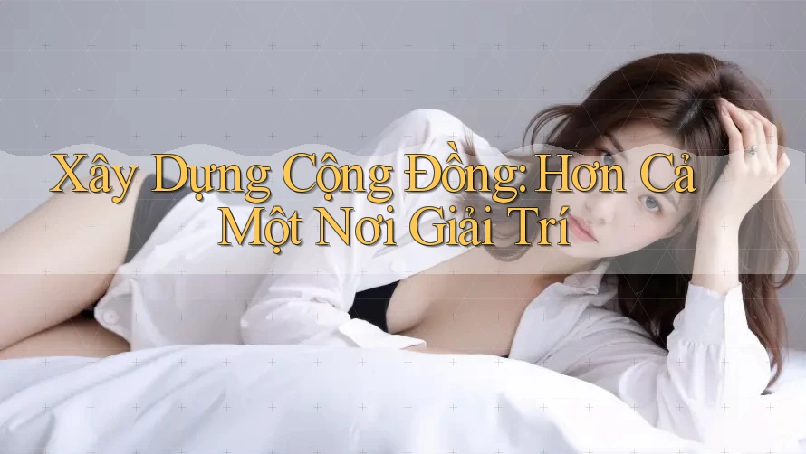 Xây Dựng Cộng Đồng: Hơn Cả Một Nơi Giải Trí